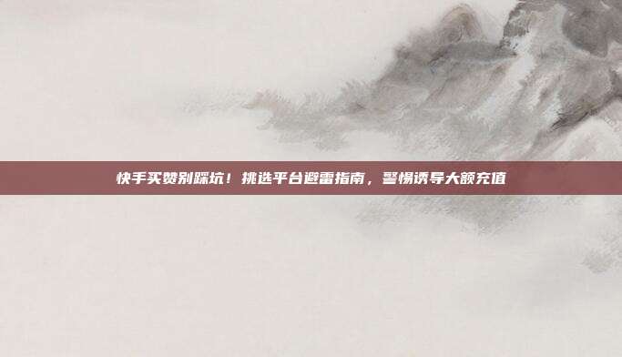 快手买赞别踩坑!挑选平台避雷指南,警惕诱导大额充值