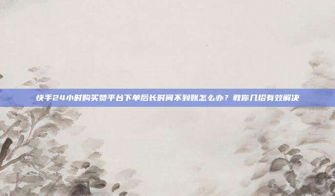 快手24小时购买赞平台下单后长时间不到账怎么办？教你几招有效解决