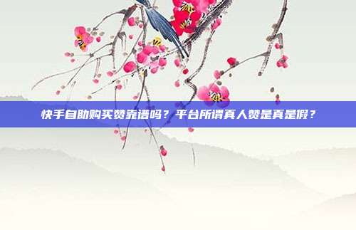 快手自助购买赞靠谱吗?平台所谓真人赞是真是假?