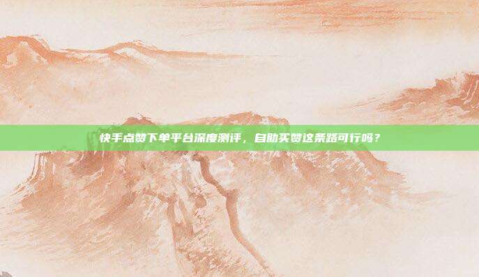 快手点赞下单平台深度测评，自助买赞这条路可行吗？
