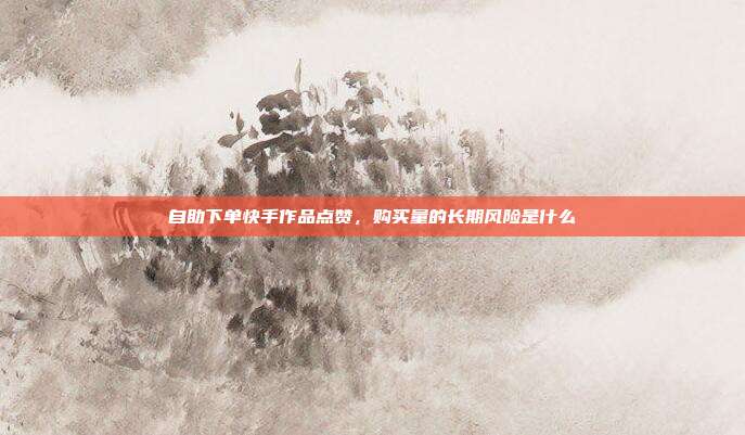 自助下单快手作品点赞,购买量的长期风险是什么