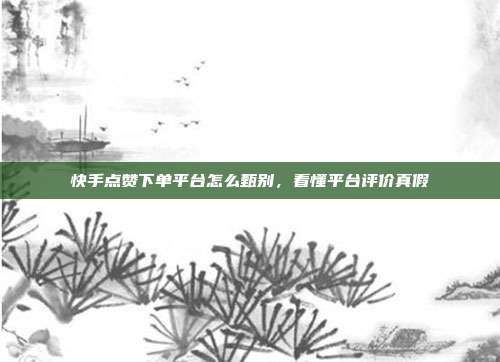 快手点赞下单平台怎么甄别，看懂平台评价真假