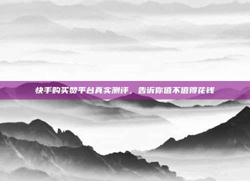 快手购买赞平台真实测评，告诉你值不值得花钱