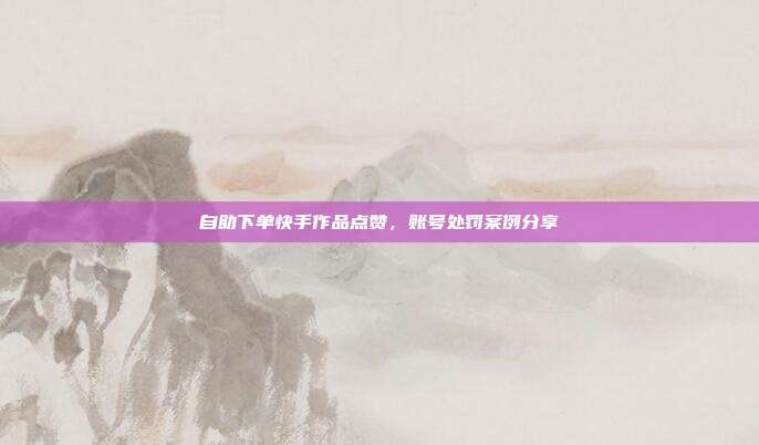 自助下单快手作品点赞，账号处罚案例分享