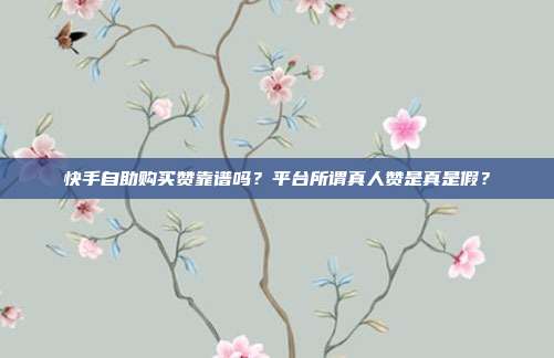 快手自助购买赞靠谱吗？平台所谓真人赞是真是假？