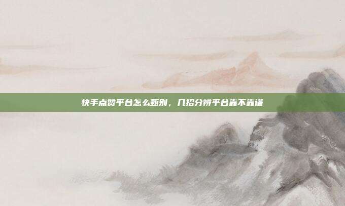 快手点赞平台怎么甄别，几招分辨平台靠不靠谱