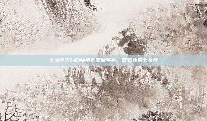 实测全天自助快手购买赞平台,看看效果怎么样