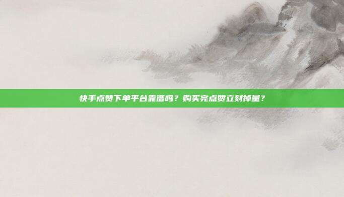 快手点赞下单平台靠谱吗？购买完点赞立刻掉量？