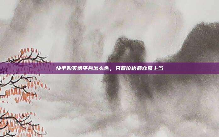 快手购买赞平台怎么选,只看价格最容易上当