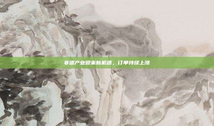 非遗产业迎来新机遇，订单持续上涨