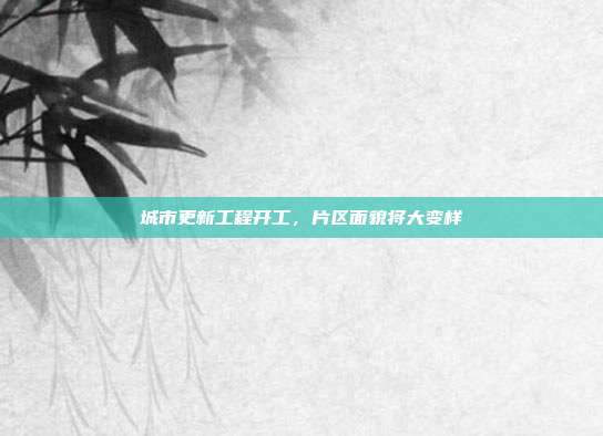城市更新工程开工，片区面貌将大变样