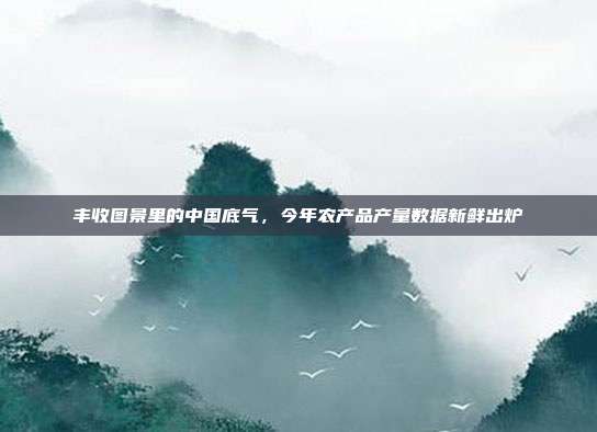 丰收图景里的中国底气,今年农产品产量数据新鲜出炉