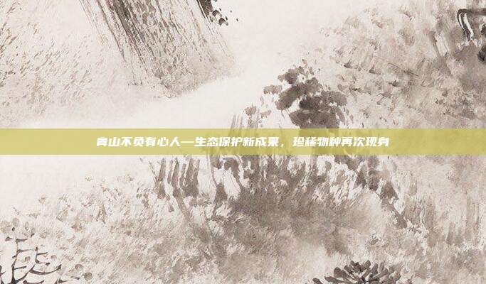 青山不负有心人—生态保护新成果，珍稀物种再次现身