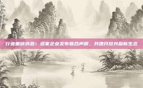 行业重磅消息！多家企业发布联合声明，共建开放共赢新生态