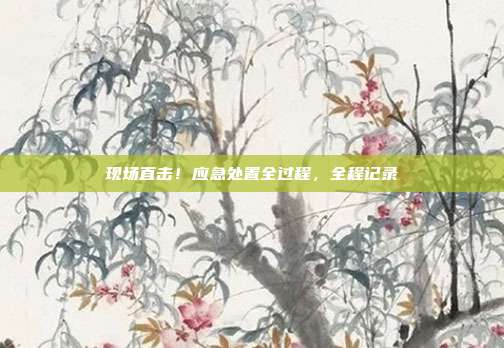 现场直击!应急处置全过程,全程记录