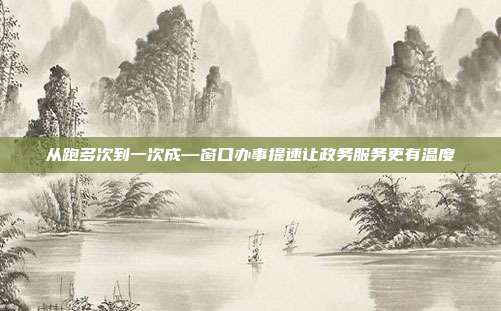 从跑多次到一次成—窗口办事提速让政务服务更有温度