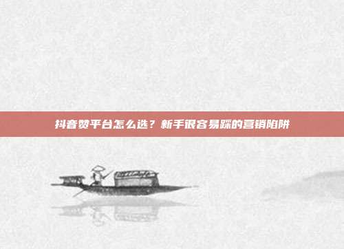 抖音赞平台怎么选?新手很容易踩的营销陷阱