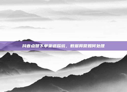 抖音点赞下单渠道踩坑,数据异常如何处理