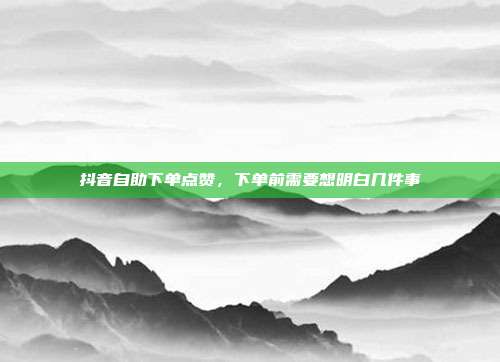 抖音自助下单点赞,下单前需要想明白几件事