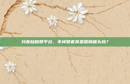 抖音自助赞平台,不掉赞套餐是营销噱头吗?
