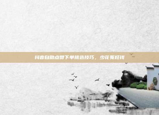 抖音自助点赞下单挑选技巧,少花冤枉钱
