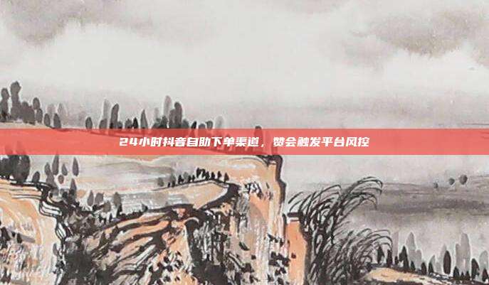 24小时抖音自助下单渠道,赞会触发平台风控