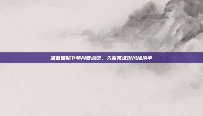 准备自助下单抖音点赞，先看完这份风险清单