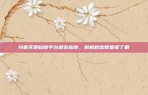 抖音买赞自助平台避坑指南，别被秒出数据蒙了眼