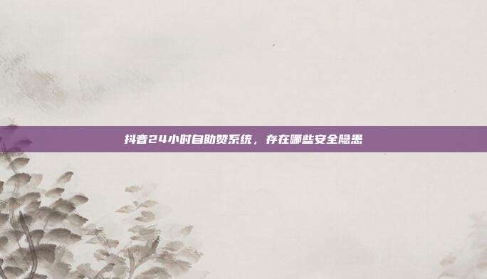 抖音24小时自助赞系统，存在哪些安全隐患