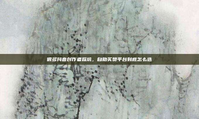 很多抖音创作者踩坑，自助买赞平台到底怎么选