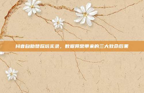 抖音自助赞踩坑实录,数据异常带来的三大致命后果