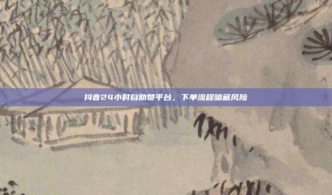 抖音24小时自助赞平台，下单流程暗藏风险