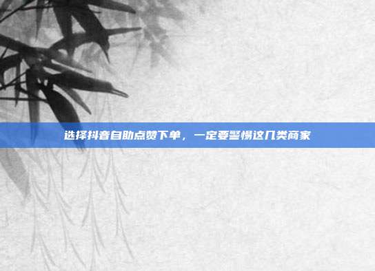 选择抖音自助点赞下单,一定要警惕这几类商家