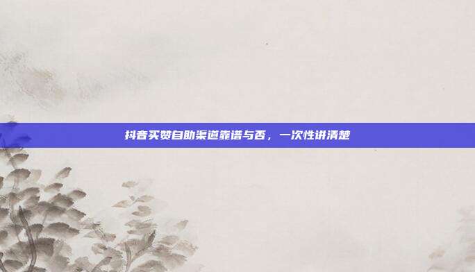抖音买赞自助渠道靠谱与否，一次性讲清楚