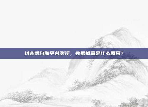 抖音赞自助平台测评,数据掉量是什么原因?