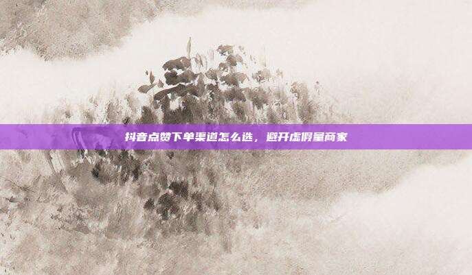 抖音点赞下单渠道怎么选,避开虚假量商家