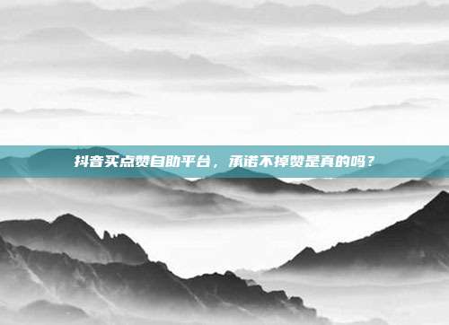 抖音买点赞自助平台，承诺不掉赞是真的吗？
