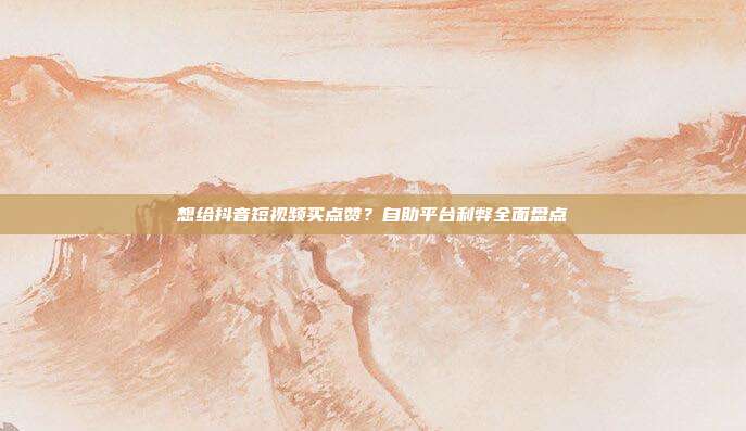 想给抖音短视频买点赞?自助平台利弊全面盘点
