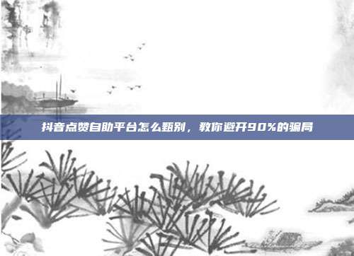 抖音点赞自助平台怎么甄别，教你避开90%的骗局
