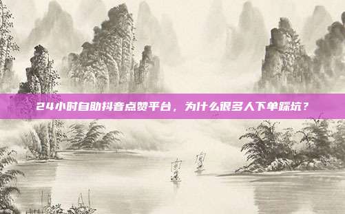 24小时自助抖音点赞平台,为什么很多人下单踩坑?