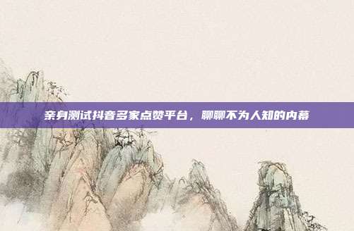 亲身测试抖音多家点赞平台,聊聊不为人知的内幕