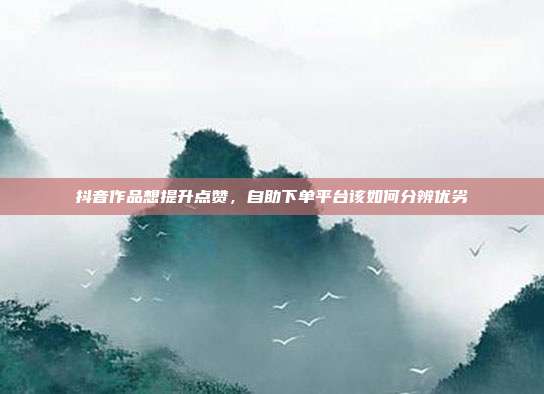 抖音作品想提升点赞，自助下单平台该如何分辨优劣