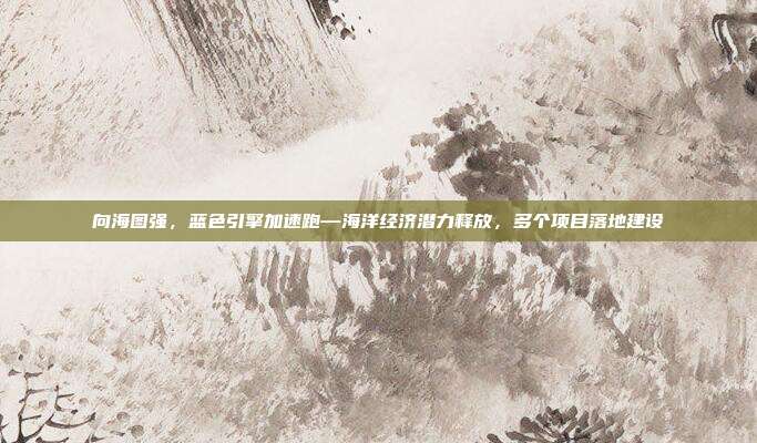 向海图强,蓝色引擎加速跑—海洋经济潜力释放,多个项目落地建设
