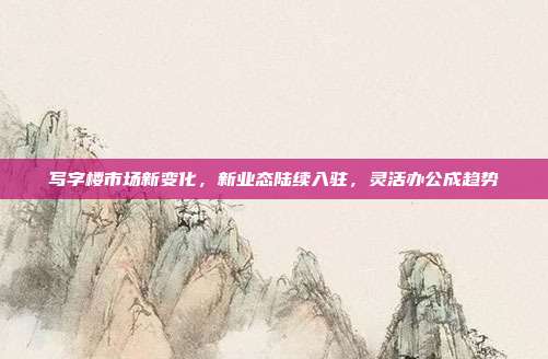 写字楼市场新变化,新业态陆续入驻,灵活办公成趋势