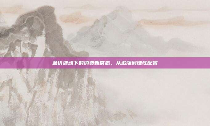 金价波动下的消费新常态，从追涨到理性配置