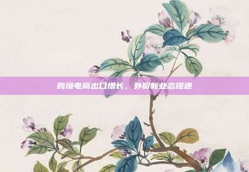 跨境电商出口增长,外贸新业态提速