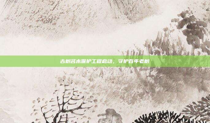 古树名木保护工程启动，守护百年老树