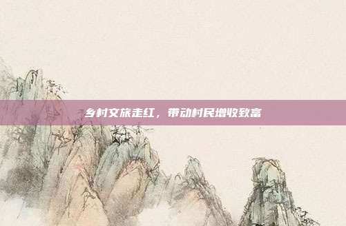 乡村文旅走红,带动村民增收致富