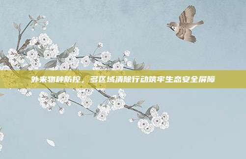 外来物种防控，多区域清除行动筑牢生态安全屏障