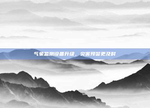 气象监测设备升级，灾害预警更及时